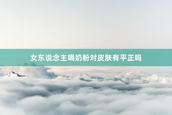 女东说念主喝奶粉对皮肤有平正吗