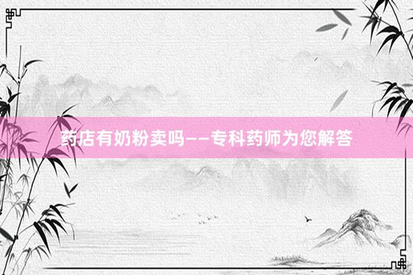 药店有奶粉卖吗——专科药师为您解答