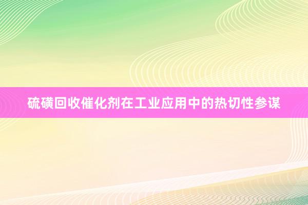 硫磺回收催化剂在工业应用中的热切性参谋