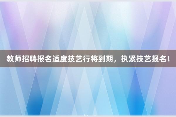教师招聘报名适度技艺行将到期，执紧技艺报名！