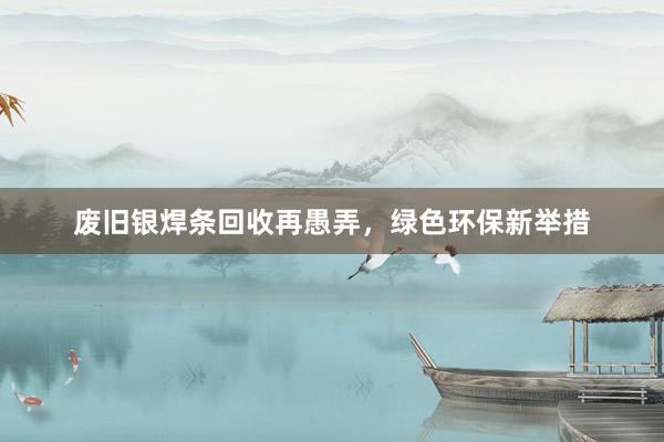 废旧银焊条回收再愚弄，绿色环保新举措