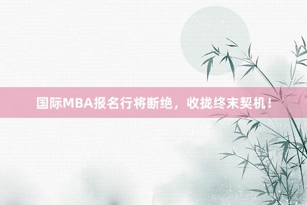 国际MBA报名行将断绝，收拢终末契机！