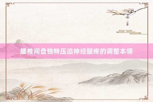 腰椎间盘独特压迫神经腿疼的调整本领