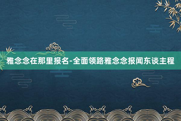雅念念在那里报名-全面领路雅念念报闻东谈主程