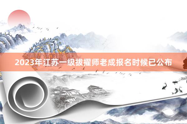 2023年江苏一级拔擢师老成报名时候已公布