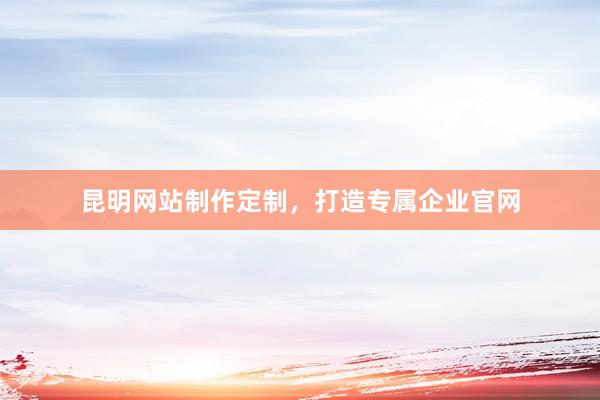 昆明网站制作定制，打造专属企业官网