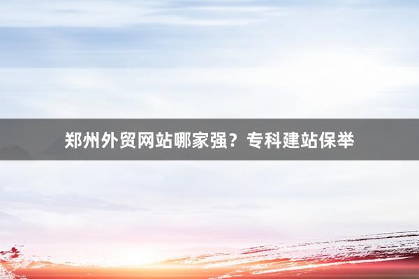 郑州外贸网站哪家强？专科建站保举